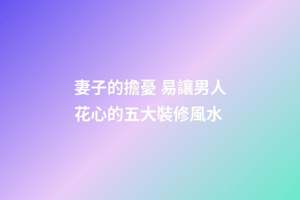 妻子的擔憂 易讓男人花心的五大裝修風水